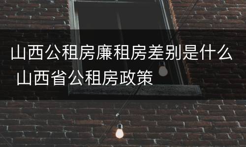 山西公租房廉租房差别是什么 山西省公租房政策