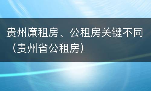 贵州廉租房、公租房关键不同（贵州省公租房）