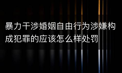 暴力干涉婚姻自由行为涉嫌构成犯罪的应该怎么样处罚