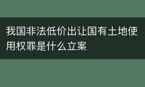 我国非法低价出让国有土地使用权罪是什么立案