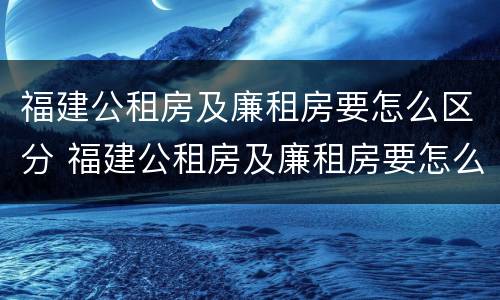 福建公租房及廉租房要怎么区分 福建公租房及廉租房要怎么区分呢