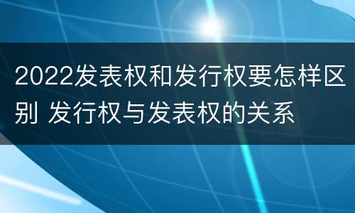 2022发表权和发行权要怎样区别 发行权与发表权的关系