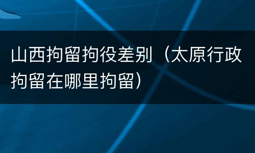 山西拘留拘役差别（太原行政拘留在哪里拘留）