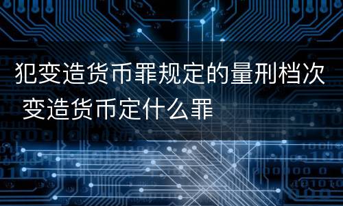 犯变造货币罪规定的量刑档次 变造货币定什么罪