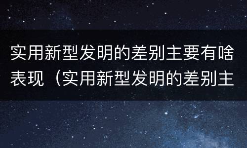 实用新型发明的差别主要有啥表现（实用新型发明的差别主要有啥表现和特点）