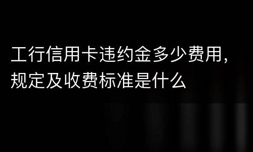 工行信用卡违约金多少费用，规定及收费标准是什么