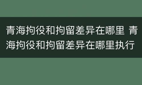 青海拘役和拘留差异在哪里 青海拘役和拘留差异在哪里执行