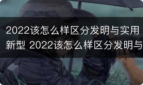 2022该怎么样区分发明与实用新型 2022该怎么样区分发明与实用新型产品呢