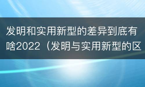 发明和实用新型的差异到底有啥2022（发明与实用新型的区别有哪些）