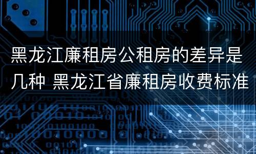 黑龙江廉租房公租房的差异是几种 黑龙江省廉租房收费标准是多少