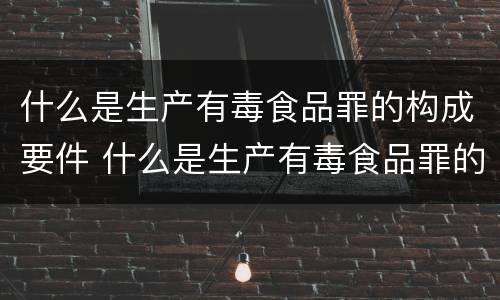 什么是生产有毒食品罪的构成要件 什么是生产有毒食品罪的构成要件