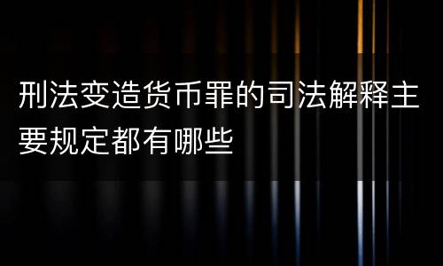 刑法变造货币罪的司法解释主要规定都有哪些