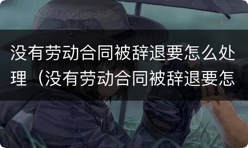 没有劳动合同被辞退要怎么处理（没有劳动合同被辞退要怎么处理呢）