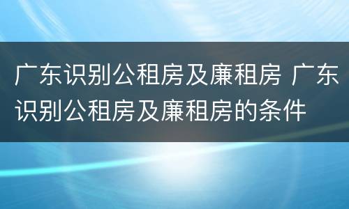 广东识别公租房及廉租房 广东识别公租房及廉租房的条件