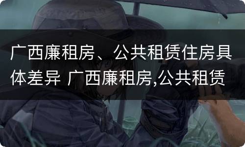 广西廉租房、公共租赁住房具体差异 广西廉租房,公共租赁住房具体差异在哪