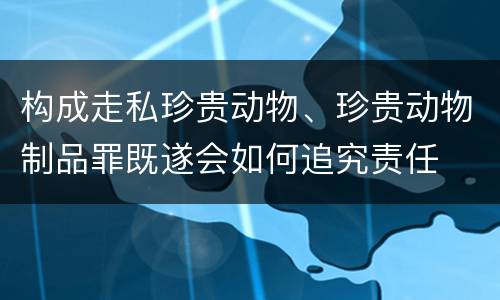 构成走私珍贵动物、珍贵动物制品罪既遂会如何追究责任