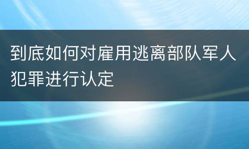 到底如何对雇用逃离部队军人犯罪进行认定