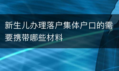 新生儿办理落户集体户口的需要携带哪些材料