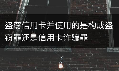 盗窃信用卡并使用的是构成盗窃罪还是信用卡诈骗罪