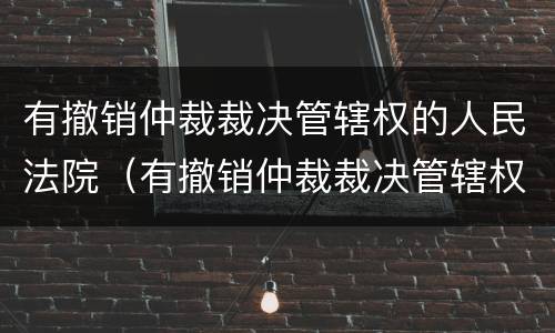 有撤销仲裁裁决管辖权的人民法院（有撤销仲裁裁决管辖权的人民法院吗）