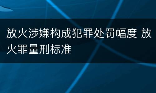 放火涉嫌构成犯罪处罚幅度 放火罪量刑标准