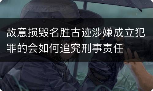 故意损毁名胜古迹涉嫌成立犯罪的会如何追究刑事责任