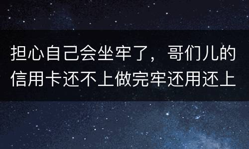 担心自己会坐牢了，哥们儿的信用卡还不上做完牢还用还上吗