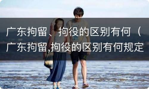 广东拘留、拘役的区别有何（广东拘留,拘役的区别有何规定）