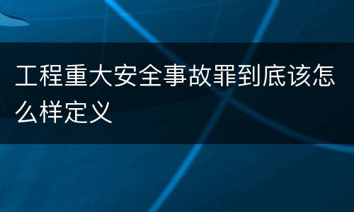 工程重大安全事故罪到底该怎么样定义