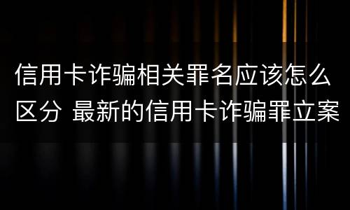 信用卡诈骗相关罪名应该怎么区分 最新的信用卡诈骗罪立案量刑标准