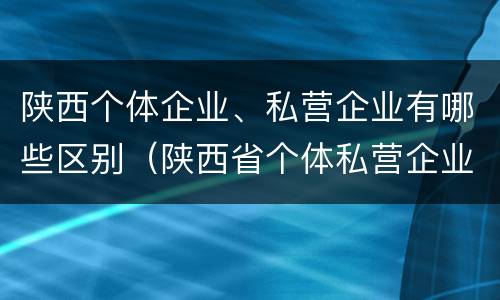 陕西个体企业、私营企业有哪些区别（陕西省个体私营企业协会）