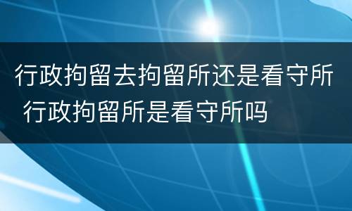 行政拘留去拘留所还是看守所 行政拘留所是看守所吗