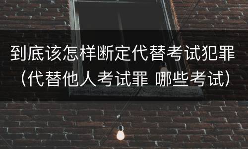 到底该怎样断定代替考试犯罪（代替他人考试罪 哪些考试）