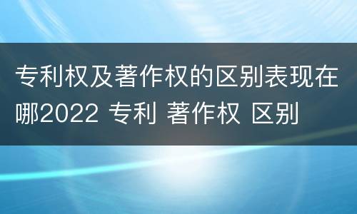 专利权及著作权的区别表现在哪2022 专利 著作权 区别