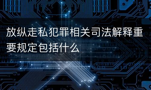 放纵走私犯罪相关司法解释重要规定包括什么