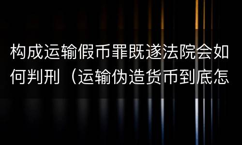 构成运输假币罪既遂法院会如何判刑（运输伪造货币到底怎么定罪）