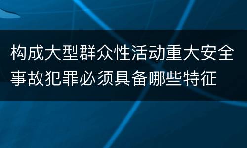 构成大型群众性活动重大安全事故犯罪必须具备哪些特征