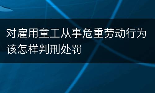 对雇用童工从事危重劳动行为该怎样判刑处罚