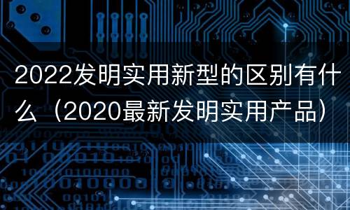 2022发明实用新型的区别有什么（2020最新发明实用产品）