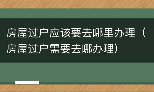 房屋过户应该要去哪里办理（房屋过户需要去哪办理）