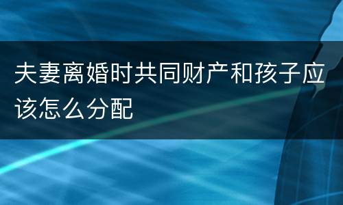 夫妻离婚时共同财产和孩子应该怎么分配