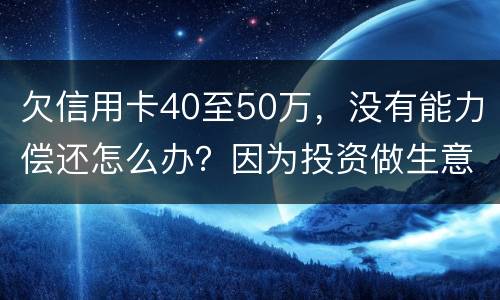 欠信用卡40至50万，没有能力偿还怎么办？因为投资做生意失败了