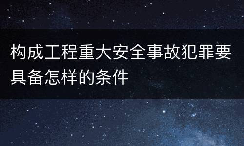 构成工程重大安全事故犯罪要具备怎样的条件