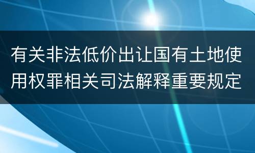 有关非法低价出让国有土地使用权罪相关司法解释重要规定有哪些