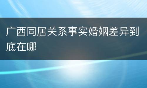 广西同居关系事实婚姻差异到底在哪