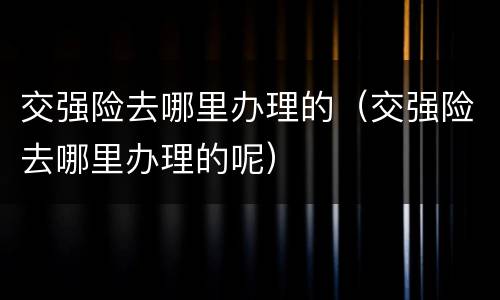 交强险去哪里办理的（交强险去哪里办理的呢）