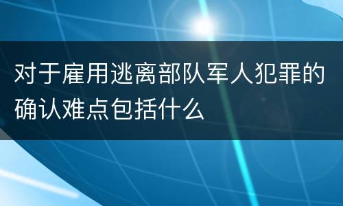 对于雇用逃离部队军人犯罪的确认难点包括什么