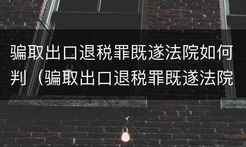 骗取出口退税罪既遂法院如何判（骗取出口退税罪既遂法院如何判刑）