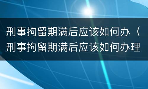 刑事拘留期满后应该如何办（刑事拘留期满后应该如何办理）