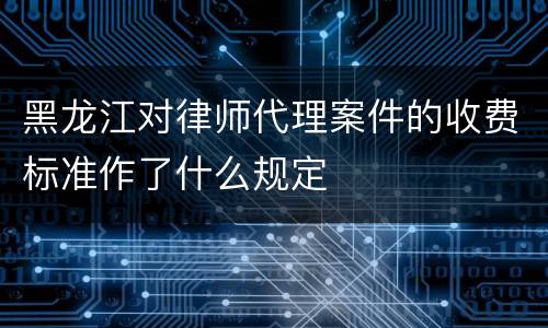 黑龙江对律师代理案件的收费标准作了什么规定